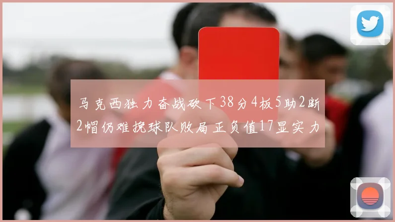 马克西独力奋战砍下38分4板5助2断2帽仍难挽球队败局正负值17显实力