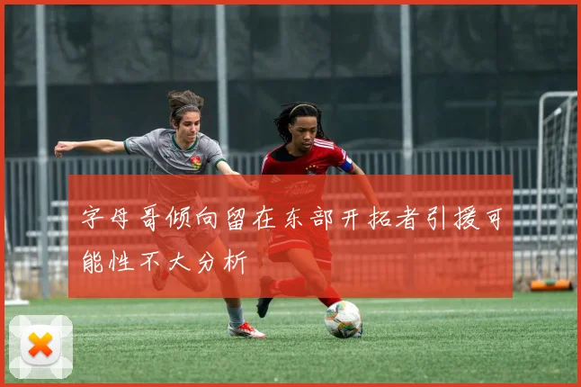 字母哥倾向留在东部开拓者引援可能性不大分析