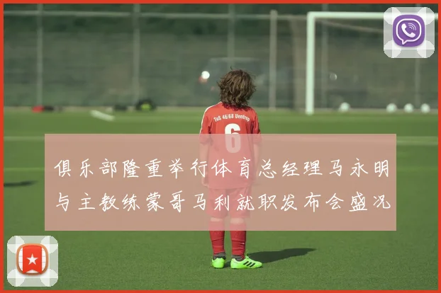 俱乐部隆重举行体育总经理马永明与主教练蒙哥马利就职发布会盛况回顾