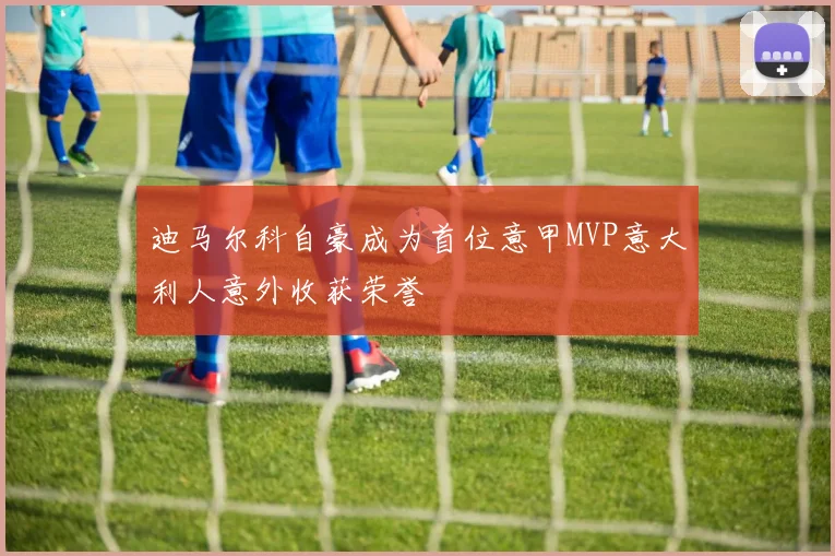 迪马尔科自豪成为首位意甲MVP意大利人意外收获荣誉