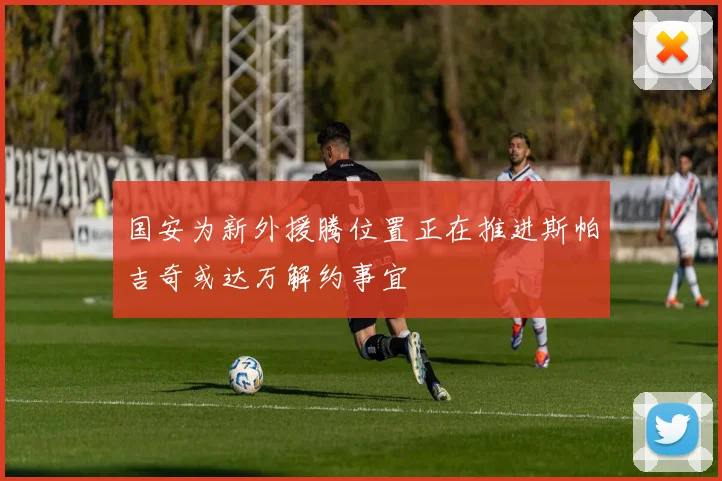 国安为新外援腾位置正在推进斯帕吉奇或达万解约事宜