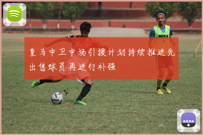 皇马中卫中场引援计划持续推进先出售球员再进行补强