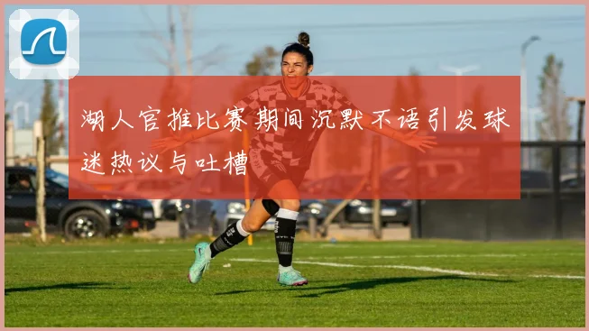 湖人官推比赛期间沉默不语引发球迷热议与吐槽
