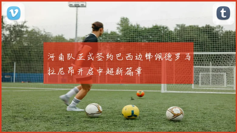 河南队正式签约巴西边锋佩德罗马拉尼昂开启中超新篇章