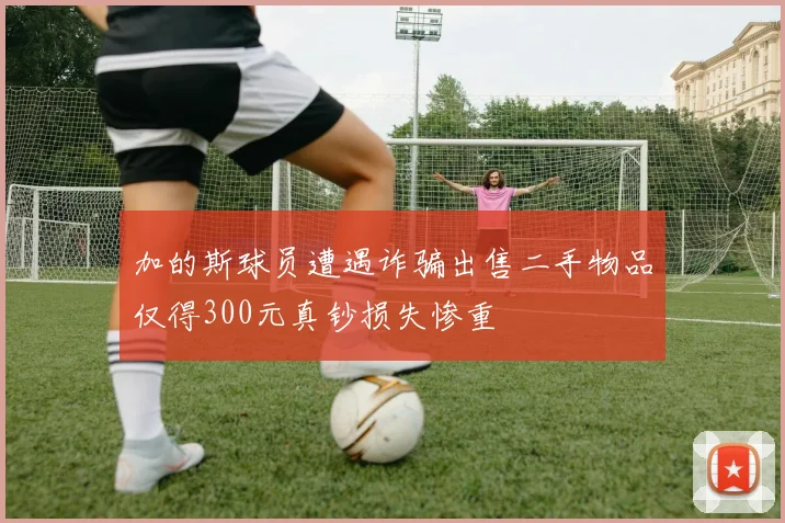 加的斯球员遭遇诈骗出售二手物品仅得300元真钞损失惨重
