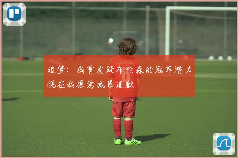 追梦：我曾质疑布伦森的冠军潜力现在我愿意诚恳道歉
