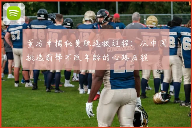 董方卓揭秘曼联选拔过程：从中国挑选前锋不改年龄的心路历程