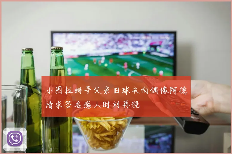 小图拉姆寻父亲旧球衣向偶像阿德请求签名感人时刻再现