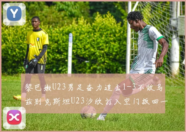 黎巴嫩U23男足奋力追击1-3不敌乌兹别克斯坦U23沙欣打入空门扳回一城