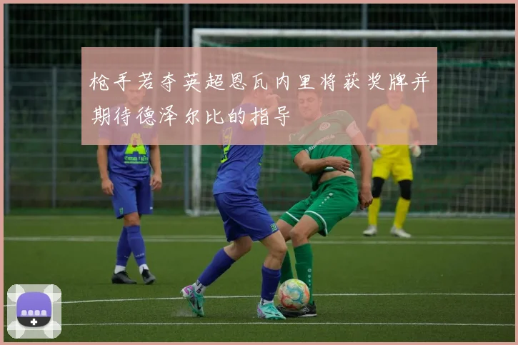 枪手若夺英超恩瓦内里将获奖牌并期待德泽尔比的指导