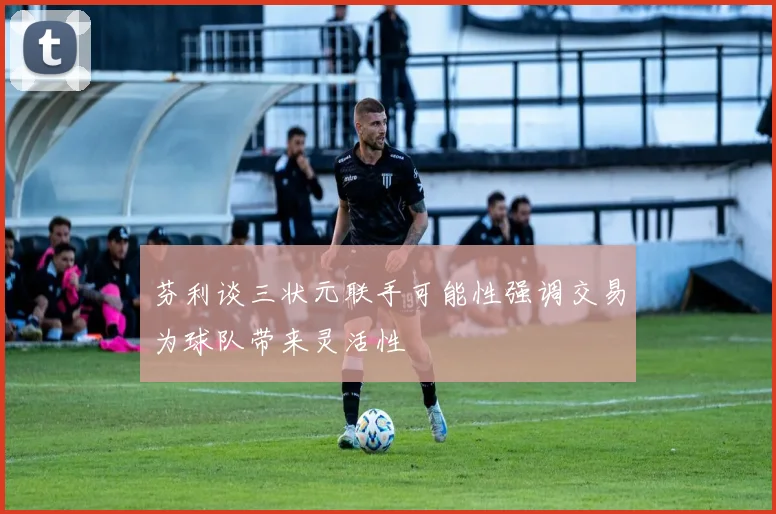 芬利谈三状元联手可能性强调交易为球队带来灵活性
