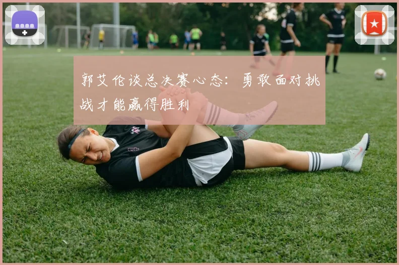 郭艾伦谈总决赛心态：勇敢面对挑战才能赢得胜利