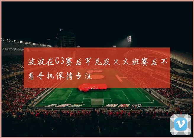 波波在G3赛后罕见发火文班赛后不看手机保持专注