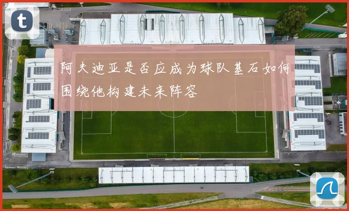 阿夫迪亚是否应成为球队基石如何围绕他构建未来阵容