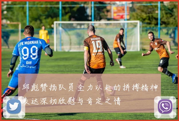 邱彪赞扬队员全力以赴的拼搏精神表达深切欣慰与肯定之情