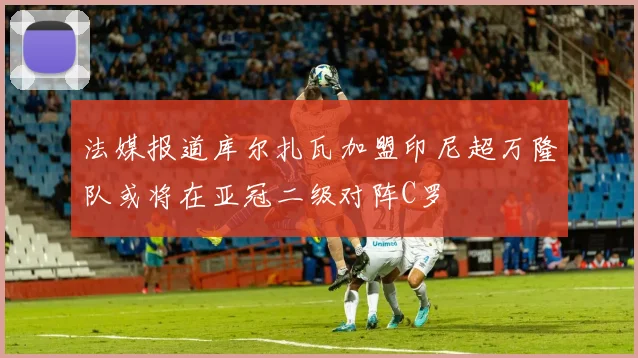 法媒报道库尔扎瓦加盟印尼超万隆队或将在亚冠二级对阵C罗