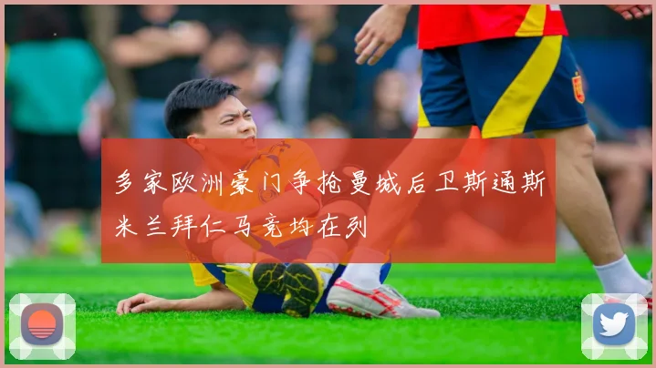 多家欧洲豪门争抢曼城后卫斯通斯米兰拜仁马竞均在列