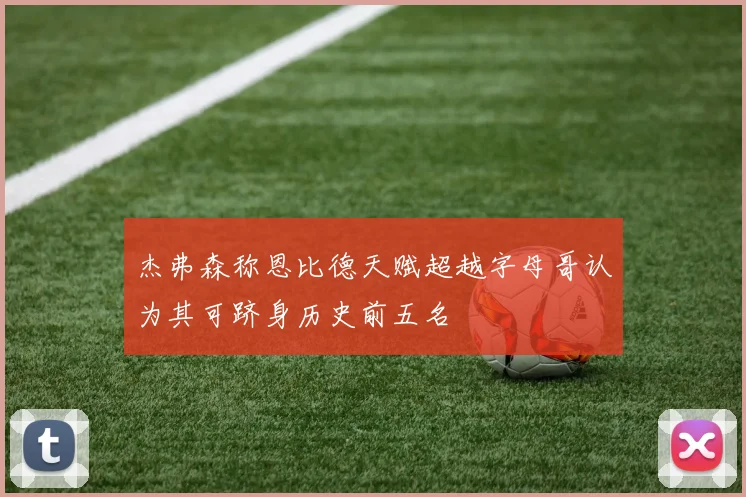 杰弗森称恩比德天赋超越字母哥认为其可跻身历史前五名